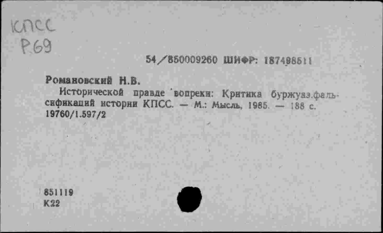 ﻿дас
54/850009260 ШИФР: 1874886Н
Романовский Н.В.
Исторической правде "вопреки: Критика буржуазнать-сификапий истории КПСС. - М.: Мысль, 1985. — 188 с. 19760/1.597/2
851119
К22